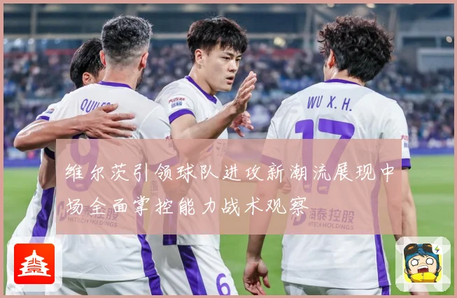 维尔茨引领球队进攻新潮流展现中场全面掌控能力战术观察