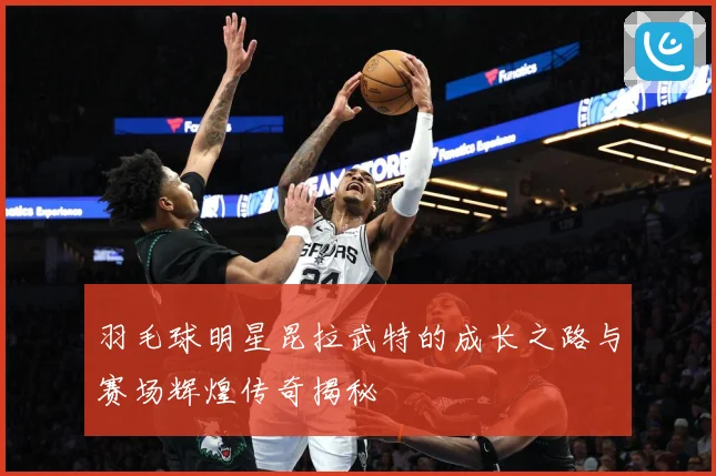 羽毛球明星昆拉武特的成长之路与赛场辉煌传奇揭秘