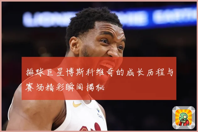 排球巨星博斯科维奇的成长历程与赛场精彩瞬间揭秘