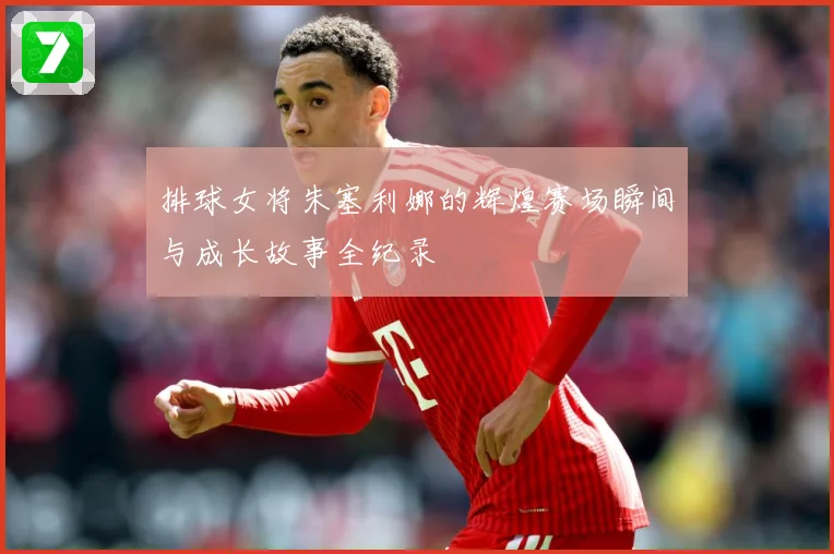排球女将朱塞利娜的辉煌赛场瞬间与成长故事全纪录
