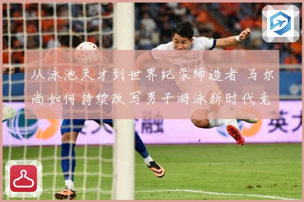 从泳池天才到世界纪录缔造者 马尔尚如何持续改写男子游泳新时代竞争格局