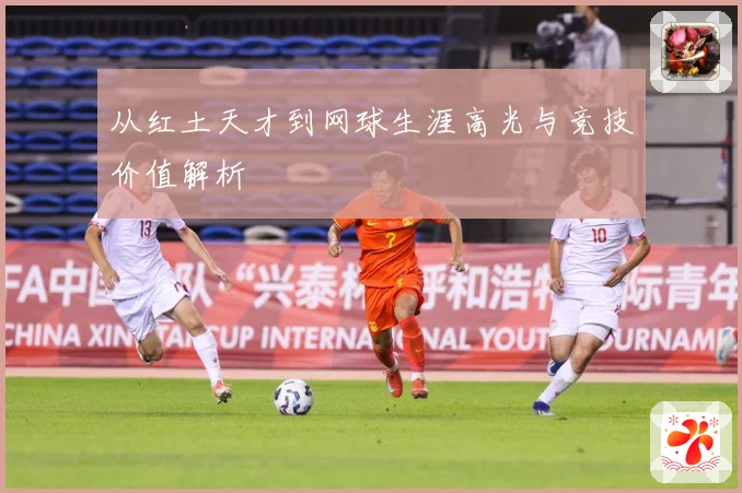 从红土天才到网球生涯高光与竞技价值解析